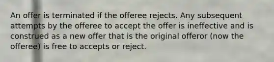 An offer is terminated if the offeree rejects. Any subsequent attempts by the offeree to accept the offer is ineffective and is construed as a new offer that is the original offeror (now the offeree) is free to accepts or reject.