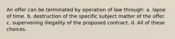 An offer can be terminated by operation of law through: a. lapse of time. b. destruction of the specific subject matter of the offer. c. supervening illegality of the proposed contract. d. All of these choices.