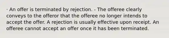 · An offer is terminated by rejection. - The offeree clearly conveys to the offeror that the offeree no longer intends to accept the offer. A rejection is usually effective upon receipt. An offeree cannot accept an offer once it has been terminated.