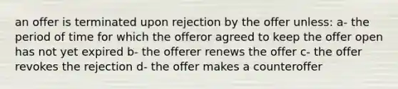 an offer is terminated upon rejection by the offer unless: a- the period of time for which the offeror agreed to keep the offer open has not yet expired b- the offerer renews the offer c- the offer revokes the rejection d- the offer makes a counteroffer