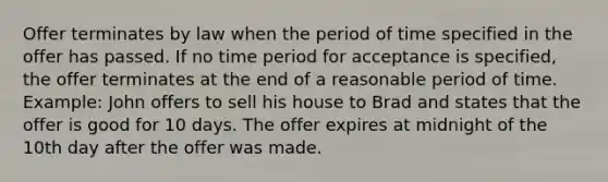 Offer terminates by law when the period of time specified in the offer has passed. If no time period for acceptance is specified, the offer terminates at the end of a reasonable period of time. Example: John offers to sell his house to Brad and states that the offer is good for 10 days. The offer expires at midnight of the 10th day after the offer was made.