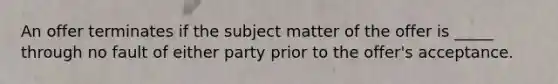 An offer terminates if the subject matter of the offer is _____ through no fault of either party prior to the offer's acceptance.