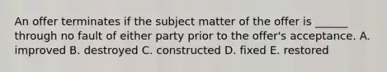 An offer terminates if the subject matter of the offer is​ ______ through no fault of either party prior to the​ offer's acceptance. A. improved B. destroyed C. constructed D. fixed E. restored