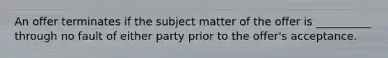 An offer terminates if the subject matter of the offer is __________ through no fault of either party prior to the offer's acceptance.