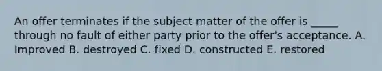 An offer terminates if the subject matter of the offer is _____ through no fault of either party prior to the offer's acceptance. A. Improved B. destroyed C. fixed D. constructed E. restored