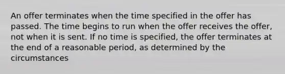 An offer terminates when the time specified in the offer has passed. The time begins to run when the offer receives the offer, not when it is sent. If no time is specified, the offer terminates at the end of a reasonable period, as determined by the circumstances