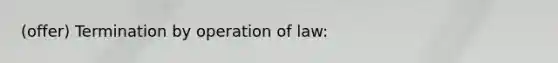 (offer) Termination by operation of law: