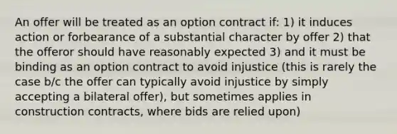 An offer will be treated as an option contract if: 1) it induces action or forbearance of a substantial character by offer 2) that the offeror should have reasonably expected 3) and it must be binding as an option contract to avoid injustice (this is rarely the case b/c the offer can typically avoid injustice by simply accepting a bilateral offer), but sometimes applies in construction contracts, where bids are relied upon)