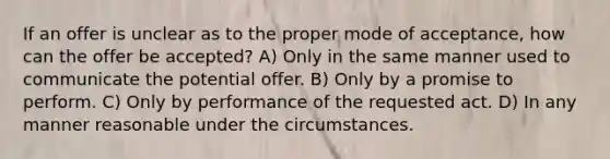 If an offer is unclear as to the proper mode of acceptance, how can the offer be accepted? A) Only in the same manner used to communicate the potential offer. B) Only by a promise to perform. C) Only by performance of the requested act. D) In any manner reasonable under the circumstances.