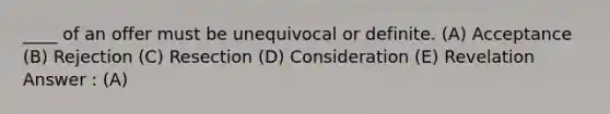 ____ of an offer must be unequivocal or definite. (A) Acceptance (B) Rejection (C) Resection (D) Consideration (E) Revelation Answer : (A)