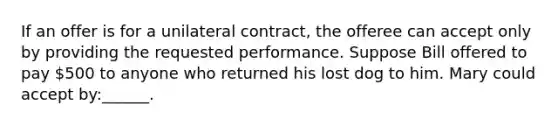 If an offer is for a unilateral contract, the offeree can accept only by providing the requested performance. Suppose Bill offered to pay 500 to anyone who returned his lost dog to him. Mary could accept by:______.