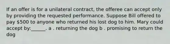 If an offer is for a unilateral contract, the offeree can accept only by providing the requested performance. Suppose Bill offered to pay 500 to anyone who returned his lost dog to him. Mary could accept by:______. a . returning the dog b . promising to return the dog