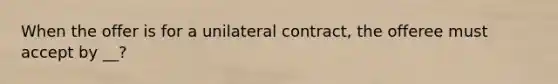 When the offer is for a unilateral contract, the offeree must accept by __?