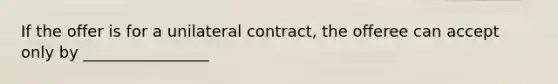 If the offer is for a unilateral contract, the offeree can accept only by ________________