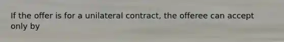 If the offer is for a unilateral contract, the offeree can accept only by