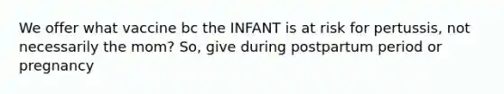 We offer what vaccine bc the INFANT is at risk for pertussis, not necessarily the mom? So, give during postpartum period or pregnancy