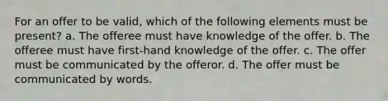 For an offer to be valid, which of the following elements must be present? a. The offeree must have knowledge of the offer. b. The offeree must have first-hand knowledge of the offer. c. The offer must be communicated by the offeror. d. The offer must be communicated by words.