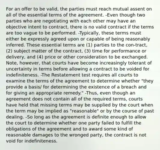 For an offer to be valid, the parties must reach mutual assent on all of the essential terms of the agreement. -Even though two parties who are negotiating with each other may have an objective intent to contract, there is no valid contract if the terms are too vague to be performed. -Typically, these terms must either be expressly agreed upon or capable of being reasonably inferred. These essential terms are (1) parties to the con-tract, (2) subject matter of the contract, (3) time for performance or delivery, and (4) price or other consideration to be exchanged. Note, however, that courts have become increasingly tolerant of uncertainty in terms before allowing a contract to be voided for indefiniteness. -The Restatement test requires all courts to examine the terms of the agreement to determine whether "they provide a basis/ for determining the existence of a breach and for giving an appropriate remedy." -Thus, even though an agreement does not contain all of the required terms, courts have held that missing terms may be supplied by the court when the term may be implied as "reasonable" or by the course of past dealing. -So long as the agreement is definite enough to allow the court to determine whether one party failed to fulfill the obligations of the agreement and to award some kind of reasonable damages to the wronged party, the contract is not void for indefiniteness.