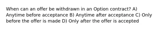 When can an offer be withdrawn in an Option contract? A) Anytime before acceptance B) Anytime after acceptance C) Only before the offer is made D) Only after the offer is accepted