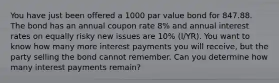 You have just been offered a 1000 par value bond for 847.88. The bond has an annual coupon rate 8% and annual interest rates on equally risky new issues are 10% (I/YR). You want to know how many more interest payments you will receive, but the party selling the bond cannot remember. Can you determine how many interest payments remain?