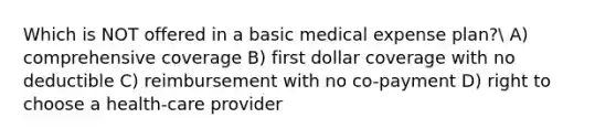 Which is NOT offered in a basic medical expense plan? A) comprehensive coverage B) first dollar coverage with no deductible C) reimbursement with no co-payment D) right to choose a health-care provider