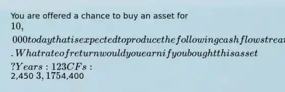 You are offered a chance to buy an asset for 10,000 today that is expected to produce the following cash flow stream. What rate of return would you earn if you bought this asset?Years:1 2 3 CFs:2,450 3,1754,400