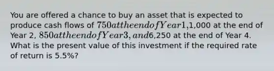 You are offered a chance to buy an asset that is expected to produce cash flows of 750 at the end of Year 1,1,000 at the end of Year 2, 850 at the end of Year 3, and6,250 at the end of Year 4. What is the present value of this investment if the required rate of return is 5.5%?