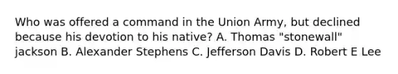 Who was offered a command in the Union Army, but declined because his devotion to his native? A. Thomas "stonewall" jackson B. Alexander Stephens C. Jefferson Davis D. Robert E Lee