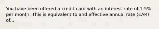 You have been offered a credit card with an interest rate of 1.5% per month. This is equivalent to and effective annual rate (EAR) of...