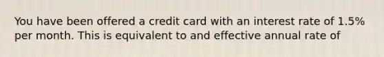 You have been offered a credit card with an interest rate of 1.5% per month. This is equivalent to and effective annual rate of