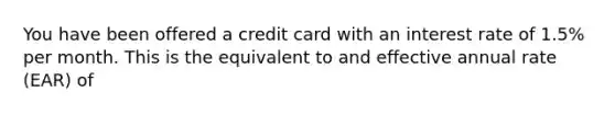 You have been offered a credit card with an interest rate of 1.5% per month. This is the equivalent to and effective annual rate (EAR) of