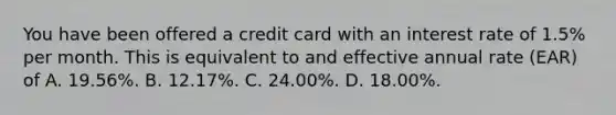 You have been offered a credit card with an interest rate of​ 1.5% per month. This is equivalent to and effective annual rate​ (EAR) of A. 19.56%. B. 12.17%. C. 24.00%. D. 18.00%.