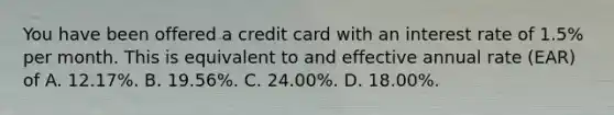 You have been offered a credit card with an interest rate of​ 1.5% per month. This is equivalent to and effective annual rate​ (EAR) of A. 12.17%. B. 19.56%. C. 24.00%. D. 18.00%.