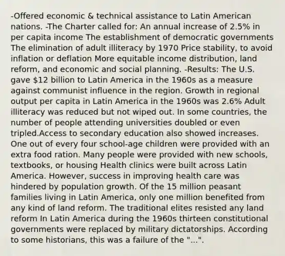 -Offered economic & technical assistance to Latin American nations. -The Charter called for: An annual increase of 2.5% in per capita income The establishment of democratic governments The elimination of adult illiteracy by 1970 Price stability, to avoid inflation or deflation More equitable income distribution, land reform, and economic and social planning. -Results: The U.S. gave 12 billion to Latin America in the 1960s as a measure against communist influence in the region. Growth in regional output per capita in Latin America in the 1960s was 2.6% Adult illiteracy was reduced but not wiped out. In some countries, the number of people attending universities doubled or even tripled.Access to secondary education also showed increases. One out of every four school-age children were provided with an extra food ration. Many people were provided with new schools, textbooks, or housing Health clinics were built across Latin America. However, success in improving health care was hindered by population growth. Of the 15 million peasant families living in Latin America, only one million benefited from any kind of land reform. The traditional elites resisted any land reform In Latin America during the 1960s thirteen constitutional governments were replaced by military dictatorships. According to some historians, this was a failure of the "...".