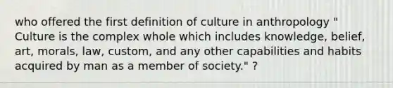 who offered the first definition of culture in anthropology " Culture is the complex whole which includes knowledge, belief, art, morals, law, custom, and any other capabilities and habits acquired by man as a member of society." ?