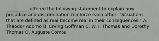 __________ offered the following statement to explain how prejudice and discrimination reinforce each other: "Situations that are defined as real become real in their consequences." A. Theodor Adorno B. Erving Goffman C. W. I. Thomas and Dorothy Thomas D. Auguste Comte