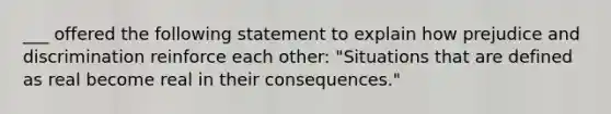 ___ offered the following statement to explain how prejudice and discrimination reinforce each other: "Situations that are defined as real become real in their consequences."