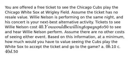 You are offered a free ticket to see the Chicago Cubs play the Chicago White Sox at Wrigley Field. Assume the ticket has no resale value. Willie Nelson is performing on the same night, and his concert is your next-best alternative activity. Tickets to see Willie Nelson cost 40. You would be willing to pay up to50 to see and hear Willie Nelson perform. Assume there are no other costs of seeing either event. Based on this information, at a minimum, how much would you have to value seeing the Cubs play the White Sox to accept the ticket and go to the game? a. 0 b.10 c. 40 d.50