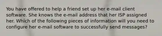 You have offered to help a friend set up her e-mail client software. She knows the e-mail address that her ISP assigned her. Which of the following pieces of information will you need to configure her e-mail software to successfully send messages?