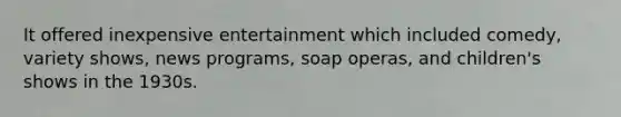 It offered inexpensive entertainment which included comedy, variety shows, news programs, soap operas, and children's shows in the 1930s.