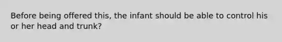 Before being offered this, the infant should be able to control his or her head and trunk?