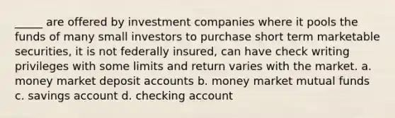 _____ are offered by investment companies where it pools the funds of many small investors to purchase short term marketable securities, it is not federally insured, can have check writing privileges with some limits and return varies with the market. a. money market deposit accounts b. money market mutual funds c. savings account d. checking account