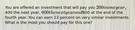 You are offered an investment that will pay you 200 in one year,400 the next year, 600 the next year and800 at the end of the fourth year. You can earn 12 percent on very similar investments. What is the most you should pay for this one?