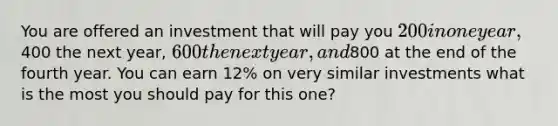 You are offered an investment that will pay you 200 in one year,400 the next year, 600 the next year, and800 at the end of the fourth year. You can earn 12% on very similar investments what is the most you should pay for this one?