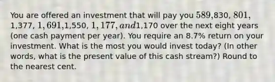 You are offered an investment that will pay you 589,830, 801,1,377, 1,691,1,550, 1,177, and1,170 over the next eight years (one cash payment per year). You require an 8.7% return on your investment. What is the most you would invest today? (In other words, what is the present value of this cash stream?) Round to the nearest cent.