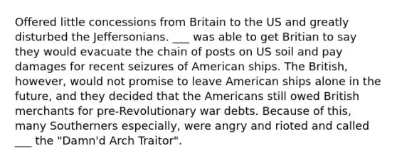 Offered little concessions from Britain to the US and greatly disturbed the Jeffersonians. ___ was able to get Britian to say they would evacuate the chain of posts on US soil and pay damages for recent seizures of American ships. The British, however, would not promise to leave American ships alone in the future, and they decided that the Americans still owed British merchants for pre-Revolutionary war debts. Because of this, many Southerners especially, were angry and rioted and called ___ the "Damn'd Arch Traitor".