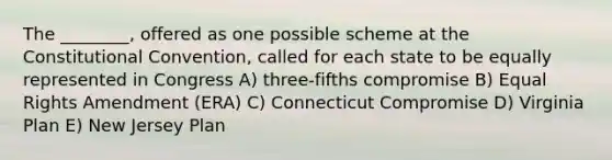 The ________, offered as one possible scheme at the Constitutional Convention, called for each state to be equally represented in Congress A) three-fifths compromise B) Equal Rights Amendment (ERA) C) Connecticut Compromise D) Virginia Plan E) New Jersey Plan