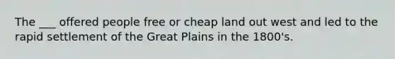 The ___ offered people free or cheap land out west and led to the rapid settlement of the Great Plains in the 1800's.