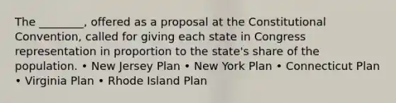 The ________, offered as a proposal at the Constitutional Convention, called for giving each state in Congress representation in proportion to the state's share of the population. • New Jersey Plan • New York Plan • Connecticut Plan • Virginia Plan • Rhode Island Plan