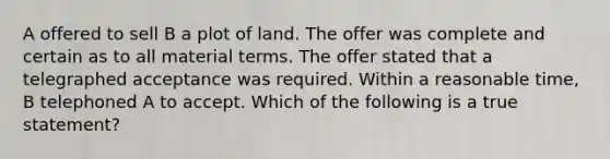 A offered to sell B a plot of land. The offer was complete and certain as to all material terms. The offer stated that a telegraphed acceptance was required. Within a reasonable time, B telephoned A to accept. Which of the following is a true statement?